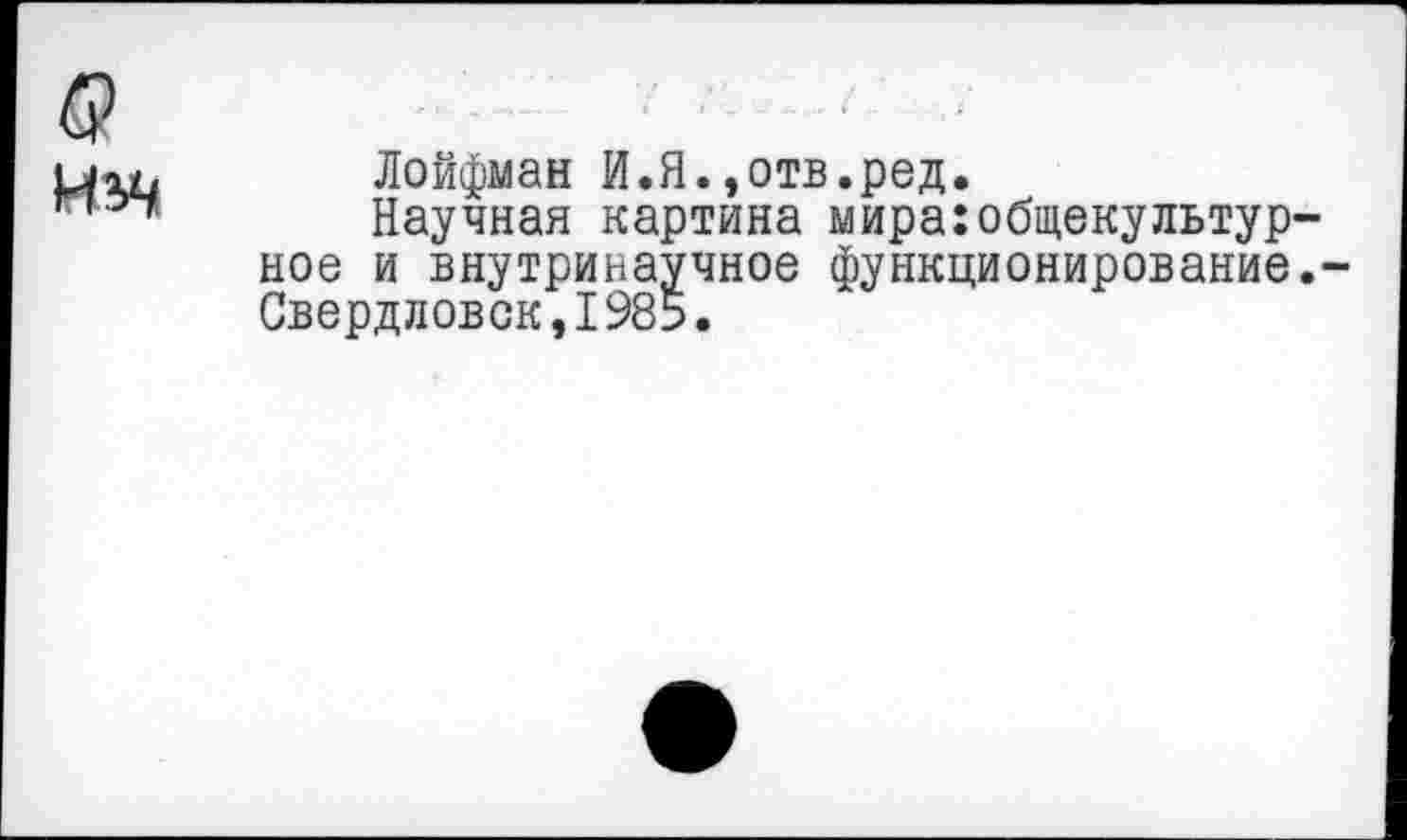 ﻿Лойфман И.Я.»отв.ред.
Научная картина мираюбщекультур ное и внутринаучное функционирование Свердловск,1985.